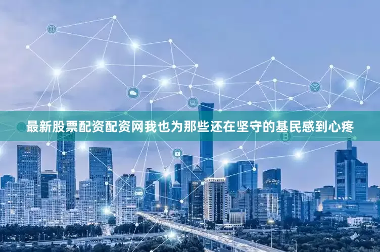 最新股票配资配资网我也为那些还在坚守的基民感到心疼