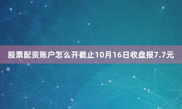 股票配资账户怎么开截止10月16日收盘报7.7元